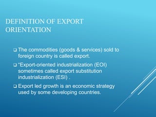DEFINITION OF EXPORT
ORIENTATION
 The commodities (goods & services) sold to
foreign country is called export.
 “Export-oriented industrialization (EOI)
sometimes called export substitution
industrialization (ESI) .
 Export led growth is an economic strategy
used by some developing countries.
 