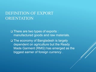 DEFINITION OF EXPORT
ORIENTATION
 There are two types of exports :
manufactured goods and raw materials.
 The economy of Bangladesh is largely
dependent on agriculture but the Ready
Made Garment (RMG) has emerged as the
biggest earner of foreign currency .
 