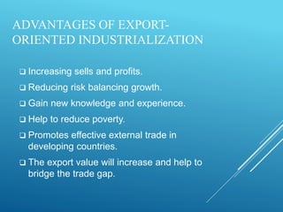 ADVANTAGES OF EXPORT-
ORIENTED INDUSTRIALIZATION
 Increasing sells and profits.
 Reducing risk balancing growth.
 Gain new knowledge and experience.
 Help to reduce poverty.
 Promotes effective external trade in
developing countries.
 The export value will increase and help to
bridge the trade gap.
 