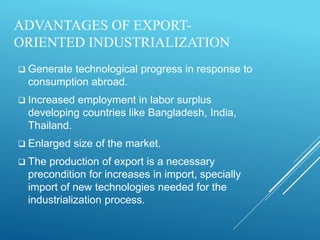 ADVANTAGES OF EXPORT-
ORIENTED INDUSTRIALIZATION
 Generate technological progress in response to
consumption abroad.
 Increased employment in labor surplus
developing countries like Bangladesh, India,
Thailand.
 Enlarged size of the market.
 The production of export is a necessary
precondition for increases in import, specially
import of new technologies needed for the
industrialization process.
 