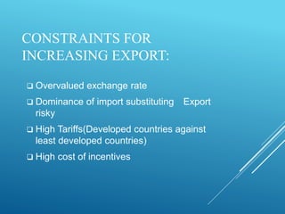 CONSTRAINTS FOR
INCREASING EXPORT:
 Overvalued exchange rate
 Dominance of import substituting Export
risky
 High Tariffs(Developed countries against
least developed countries)
 High cost of incentives
 