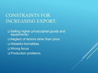 CONSTRAINTS FOR
INCREASING EXPORT:
 Selling higher price(capital goods and
equipments)
 Neglect of factors other than price
 Wasteful formalities
 Wrong focus
 Production problems
 