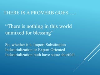 THERE IS A PROVERB GOES…..
“There is nothing in this world
unmixed for blessing”
So, whether it is Import Substitution
Industrialization or Export Oriented
Industrialization both have some shortfall.
 