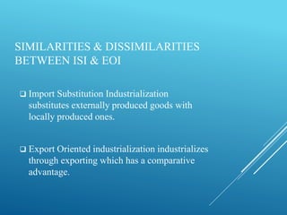 SIMILARITIES & DISSIMILARITIES
BETWEEN ISI & EOI
 Import Substitution Industrialization
substitutes externally produced goods with
locally produced ones.
 Export Oriented industrialization industrializes
through exporting which has a comparative
advantage.
 