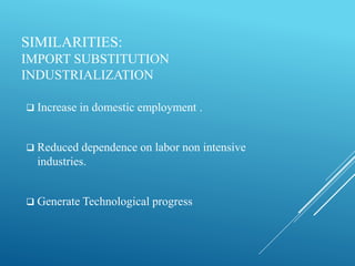 SIMILARITIES:
IMPORT SUBSTITUTION
INDUSTRIALIZATION
 Increase in domestic employment .
 Reduced dependence on labor non intensive
industries.
 Generate Technological progress
 