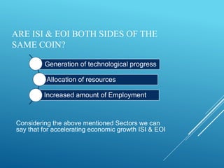 ARE ISI & EOI BOTH SIDES OF THE
SAME COIN?
Considering the above mentioned Sectors we can
say that for accelerating economic growth ISI & EOI
Generation of technological progress
Allocation of resources
Increased amount of Employment
 