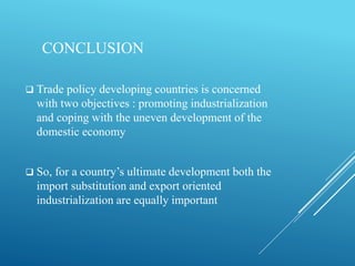 CONCLUSION
 Trade policy developing countries is concerned
with two objectives : promoting industrialization
and coping with the uneven development of the
domestic economy
 So, for a country’s ultimate development both the
import substitution and export oriented
industrialization are equally important
 