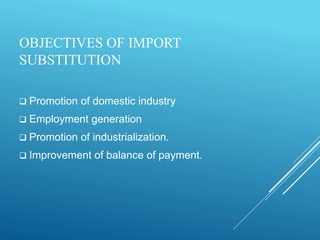 OBJECTIVES OF IMPORT
SUBSTITUTION
 Promotion of domestic industry
 Employment generation
 Promotion of industrialization.
 Improvement of balance of payment.
 