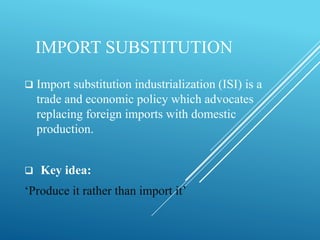 IMPORT SUBSTITUTION
 Import substitution industrialization (ISI) is a
trade and economic policy which advocates
replacing foreign imports with domestic
production.
 Key idea:
‘Produce it rather than import it’
 