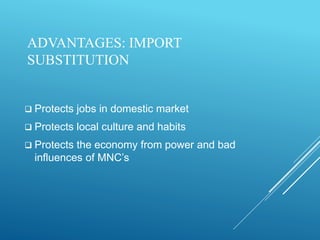 ADVANTAGES: IMPORT
SUBSTITUTION
 Protects jobs in domestic market
 Protects local culture and habits
 Protects the economy from power and bad
influences of MNC’s
 