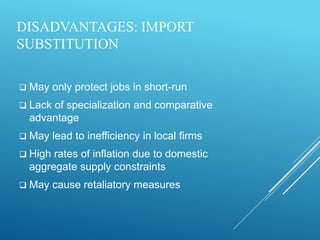 DISADVANTAGES: IMPORT
SUBSTITUTION
 May only protect jobs in short-run
 Lack of specialization and comparative
advantage
 May lead to inefficiency in local firms
 High rates of inflation due to domestic
aggregate supply constraints
 May cause retaliatory measures
 