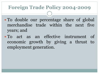 Foreign Trade Policy 2004-2009
 To double our percentage share of global
merchandise trade within the next five
years; and
 To act as an effective instrument of
economic growth by giving a thrust to
employment generation.
 