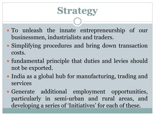 Strategy
 To unleash the innate entrepreneurship of our
businessmen, industrialists and traders.
 Simplifying procedures and bring down transaction
costs.
 fundamental principle that duties and levies should
not be exported.
 India as a global hub for manufacturing, trading and
services
 Generate additional employment opportunities,
particularly in semi-urban and rural areas, and
developing a series of ‘Initiatives’ for each of these.
 
