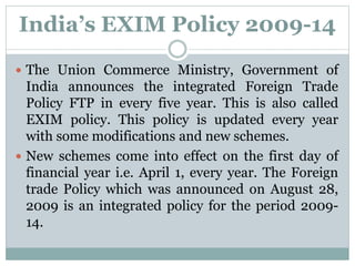 India’s EXIM Policy 2009-14
 The Union Commerce Ministry, Government of
India announces the integrated Foreign Trade
Policy FTP in every five year. This is also called
EXIM policy. This policy is updated every year
with some modifications and new schemes.
 New schemes come into effect on the first day of
financial year i.e. April 1, every year. The Foreign
trade Policy which was announced on August 28,
2009 is an integrated policy for the period 2009-
14.
 