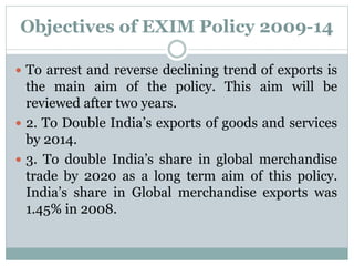 Objectives of EXIM Policy 2009-14
 To arrest and reverse declining trend of exports is
the main aim of the policy. This aim will be
reviewed after two years.
 2. To Double India’s exports of goods and services
by 2014.
 3. To double India’s share in global merchandise
trade by 2020 as a long term aim of this policy.
India’s share in Global merchandise exports was
1.45% in 2008.
 