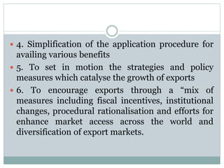  4. Simplification of the application procedure for
availing various benefits
 5. To set in motion the strategies and policy
measures which catalyse the growth of exports
 6. To encourage exports through a “mix of
measures including fiscal incentives, institutional
changes, procedural rationalisation and efforts for
enhance market access across the world and
diversification of export markets.
 