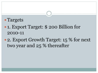  Targets
 1. Export Target: $ 200 Billion for
2010-11
 2. Export Growth Target: 15 % for next
two year and 25 % thereafter
 