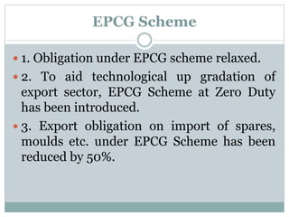 EPCG Scheme
 1. Obligation under EPCG scheme relaxed.
 2. To aid technological up gradation of
export sector, EPCG Scheme at Zero Duty
has been introduced.
 3. Export obligation on import of spares,
moulds etc. under EPCG Scheme has been
reduced by 50%.
 
