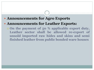  Announcements for Agro Exports
 Announcements for Leather Exports:
 On the payment of 50 % applicable export duty,
Leather sector shall be allowed re-export of
unsold imported raw hides and skins and semi
finished leather from public bonded ware houses
 