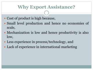 Why Export Assistance?
 Cost of product is high because,
 Small level production and hence no economies of
scale,
 Mechanization is low and hence productivity is also
low,
 Less experience in process/technology, and
 Lack of experience in international marketing
 