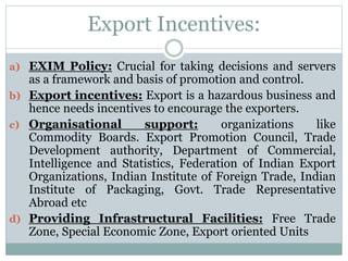 Export Incentives:
a) EXIM Policy: Crucial for taking decisions and servers
as a framework and basis of promotion and control.
b) Export incentives: Export is a hazardous business and
hence needs incentives to encourage the exporters.
c) Organisational support: organizations like
Commodity Boards. Export Promotion Council, Trade
Development authority, Department of Commercial,
Intelligence and Statistics, Federation of Indian Export
Organizations, Indian Institute of Foreign Trade, Indian
Institute of Packaging, Govt. Trade Representative
Abroad etc
d) Providing Infrastructural Facilities: Free Trade
Zone, Special Economic Zone, Export oriented Units
 