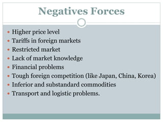 Negatives Forces
 Higher price level
 Tariffs in foreign markets
 Restricted market
 Lack of market knowledge
 Financial problems
 Tough foreign competition (like Japan, China, Korea)
 Inferior and substandard commodities
 Transport and logistic problems.
 