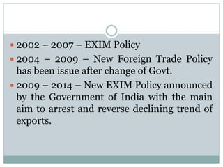  2002 – 2007 – EXIM Policy
 2004 – 2009 – New Foreign Trade Policy
has been issue after change of Govt.
 2009 – 2014 – New EXIM Policy announced
by the Government of India with the main
aim to arrest and reverse declining trend of
exports.
 