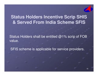Status Holders Incentive Scrip SHISStatus Holders Incentive Scrip SHIS
& Served From India Scheme SFIS& Served From India Scheme SFIS
Status Holders shall be entitled @1% scrip of FOBStatus Holders shall be entitled @1% scrip of FOBStatus Holders shall be entitled @1% scrip of FOBStatus Holders shall be entitled @1% scrip of FOB
value.value.
SFIS scheme is applicable for service providers.SFIS scheme is applicable for service providers.
1515
 