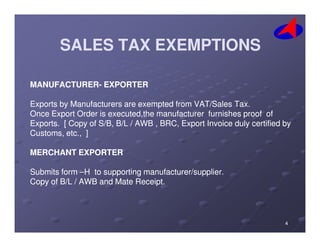 SALES TAX EXEMPTIONSSALES TAX EXEMPTIONS
MANUFACTURERMANUFACTURER-- EXPORTEREXPORTER
Exports by Manufacturers are exempted from VAT/Sales Tax.Exports by Manufacturers are exempted from VAT/Sales Tax.
Once Export Order isOnce Export Order is executed,theexecuted,the manufacturer furnishes proof ofmanufacturer furnishes proof of
Exports. [ Copy of S/B, B/L / AWB , BRC, Export Invoice duly certified byExports. [ Copy of S/B, B/L / AWB , BRC, Export Invoice duly certified byExports. [ Copy of S/B, B/L / AWB , BRC, Export Invoice duly certified byExports. [ Copy of S/B, B/L / AWB , BRC, Export Invoice duly certified by
Customs, etc., ]Customs, etc., ]
MERCHANT EXPORTERMERCHANT EXPORTER
Submits formSubmits form ––H to supporting manufacturer/supplier.H to supporting manufacturer/supplier.
Copy of B/L / AWB and Mate Receipt.Copy of B/L / AWB and Mate Receipt.
44
 