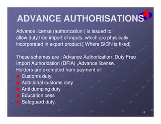 ADVANCE AUTHORISATIONSADVANCE AUTHORISATIONS
AdvanceAdvance licenselicense (authorization(authorization )) isis issuedissued toto
allowallow dutyduty freefree importimport ofof inputs,inputs, whichwhich areare physicallyphysically
incorporatedincorporated inin exportexport productproduct..[[ WhereWhere SIONSION isis fixed]fixed]
TheseThese schemesschemes areare :: AdvanceAdvance AuthorizationAuthorization ,Duty,Duty FreeFree
ImportImport AuthorizationAuthorization (DFIA)(DFIA) ,Advance,Advance licenselicense..ImportImport AuthorizationAuthorization (DFIA)(DFIA) ,Advance,Advance licenselicense..
HoldersHolders areare exemptedexempted fromfrom paymentpayment ofof::--
CustomsCustoms duty,duty,
AdditionalAdditional customscustoms dutyduty
AntiAnti dumpingdumping dutyduty
EducationEducation cesscess
SafeguardSafeguard dutyduty..
88
 