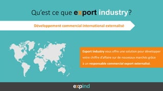 Export Industry vous offre une solution pour développer
votre chiffre d’affaire sur de nouveaux marchés grâce
à un responsable commercial export externalisé.
Qu’est ce que export industry?
Développement commercial international externalisé
 