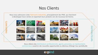 Nos Clients
Nous nous adressons à des Fabricants industriels, principalement des PME, qui cherchent
à développer leurs ventes en exportant leurs produits vers de nouveaux territoires.
FABRICANTS
DISTRIBUTEURS
Nous ciblons des distributeurs professionnels, agents, grossistes, ou représentants
commerciaux ouverts à de nouvelles opportunités ou désireux d’élargir leur portefeuille
 