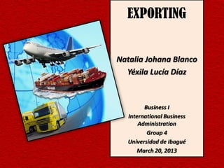 EXPORTING


Natalia Johana Blanco
  Yéxila Lucía Díaz


        Business I
  International Business
      Administration
         Group 4
  Universidad de Ibagué
      March 20, 2013
 