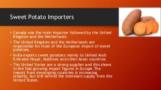 Sweet Potato Importers
• Canada was the main importer followed by the United
Kingdom and the Netherlands
• The United Kingdom and the Netherlands are
responsible for most of the European import of sweet
potatoes.
• India exports sweet potatoes mainly to United Arab
Emirates Nepal, Maldives and other Asian countries
• The United States are a strong supplier and this shows
in the fast-growing import figures in Europe.The
import from developing countries is increasing
steadily, but still behind the dominant supply from the
United States.
 