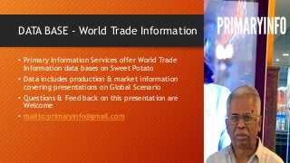 DATA BASE - World Trade Information
• Primary Information Services offer World Trade
Information data bases on Sweet Potato
• Data includes production & market information
covering presentations on Global Scenario
• Questions & Feed back on this presentation are
Welcome
• mailto:primaryinfo@gmail.com
 