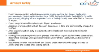 Air Cargo Carting
FrontalRain Technologies Pvt Ltd.
• Export documentation including commercial invoice, packing list, shipper declaration,
purchase order, Statutory Declaration Form (SDF), Authorized Dealer Code (ADC), Excisable
goods (AR-4), shipping bill and Importer Exporter Code (IE code) have to be filed at Customs
at Airport.
• Export cargo is moved from factory to Airport warehouse.
• Appraisal of shipping bill with all its export documents is done and permissibility of export is
verified.
• After cargo evaluation, duty is calculated and verification of incentive is claimed when
applicable.
• Stuffing/consolidation permission is granted after which cargo is stuffed in the container on
dock where the cargo undergoes examination under official supervision, and container is
sealed.
• Documents are then released with ‘Let Export’ order after which the cargo is carted to
Airline shed and loaded after cooling period.
 