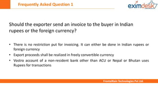Frequently Asked Question 1
FrontalRain Technologies Pvt Ltd.
Should the exporter send an invoice to the buyer in Indian
rupees or the foreign currency?
• There is no restriction put for invoicing. It can either be done in Indian rupees or
foreign currency
• Export proceeds shall be realized in freely convertible currency
• Vostro account of a non-resident bank other than ACU or Nepal or Bhutan uses
Rupees for transactions
 