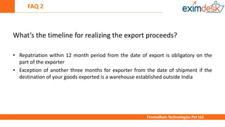 FAQ 2
FrontalRain Technologies Pvt Ltd.
What’s the timeline for realizing the export proceeds?
• Repatriation within 12 month period from the date of export is obligatory on the
part of the exporter
• Exception of another three months for exporter from the date of shipment if the
destination of your goods exported is a warehouse established outside India
 