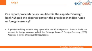FAQ 3
FrontalRain Technologies Pvt Ltd.
Can export proceeds be accumulated in the exporter’s foreign
bank? Should the exporter convert the proceeds in Indian rupee
or foreign currency?
• A person residing in India may open with, an AD Category – I bank in India, an
account in foreign currency called the Exchange Earners’ Foreign Currency (EEFC)
Account, in terms of various RBI regulations
 