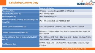 Calculating Customs Duty
FrontalRain Technologies Pvt Ltd.
Duties Steps to calculation
Assessable Value CIF Value + Landing Charges (@1% of CIF Value)
Basic Duty of Customs (%) (AV x BD rate) / 100
Basic Duty Pref (%) (AV x BD Pref rate) / 100
Additional Duty of Customs(CVD) (Including Cess,
if any) (%)
(AV + BD. Amt.) x CVD rate / 100 CVD=10%
Central Excise Education Cess (%) (CVD Amt.) x Central Excise Edu. Cess Rate / 100 Edu Cess= 3%
Customs Education Cess (if any) (%)
(BD Amt. + CVD Amt. + Edu. Cess. Amt.) x Custom Edu. Cess Rate / 100
Edu Cess= 3%
Special Additional Duty of Customs(Spl.CVD) (if
any) (%)
(AV + BD Amt. + CVD Amt. + Edu. Cess. Amt. + Custom Edu. Cess Amt.) x
Spl. CVD Rate / 100 Special CVD=4%
Total Customs Duty
BD Amt. + CVD Amt. + Edu. Cess Amt. + Custom Edu. Cess Amt. + Spl.
CVD Amt.
 