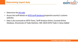 Determining Import duty
FrontalRain Technologies Pvt Ltd.
• Determine the HS code
• Access the tariff details on WTO tariff database/respective country’s customs
websites
• Data is also accessed on WITS-Trains, Tariff Analysis Online, Eurostat Online
Database, Directorate of Trade Statistics- IMF, OECD-WTO Trade in Value Added
 