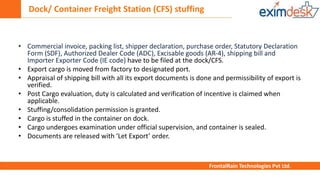 Dock/ Container Freight Station (CFS) stuffing
FrontalRain Technologies Pvt Ltd.
• Commercial invoice, packing list, shipper declaration, purchase order, Statutory Declaration
Form (SDF), Authorized Dealer Code (ADC), Excisable goods (AR-4), shipping bill and
Importer Exporter Code (IE code) have to be filed at the dock/CFS.
• Export cargo is moved from factory to designated port.
• Appraisal of shipping bill with all its export documents is done and permissibility of export is
verified.
• Post Cargo evaluation, duty is calculated and verification of incentive is claimed when
applicable.
• Stuffing/consolidation permission is granted.
• Cargo is stuffed in the container on dock.
• Cargo undergoes examination under official supervision, and container is sealed.
• Documents are released with ‘Let Export’ order.
 