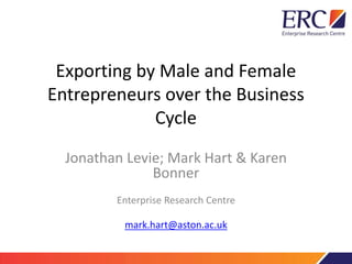 Exporting by Male and Female 
Entrepreneurs over the Business 
Cycle 
Jonathan Levie; Mark Hart & Karen 
Bonner 
Enterprise Research Centre 
mark.hart@aston.ac.uk 
 