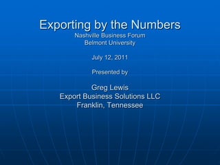 Exporting by the Numbers
       Nashville Business Forum
          Belmont University

            July 12, 2011

            Presented by

            Greg Lewis
   Export Business Solutions LLC
       Franklin, Tennessee
 