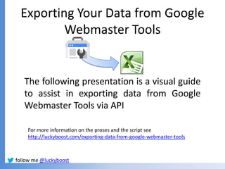 Exporting Your Data from Google
          Webmaster Tools


   The following presentation is a visual guide
   to assist in exporting data from Google
   Webmaster Tools via API

    For more information on the proses and the script see
    http://luckyboost.com/exporting-data-from-google-webmaster-tools



follow me @luckyboost
 