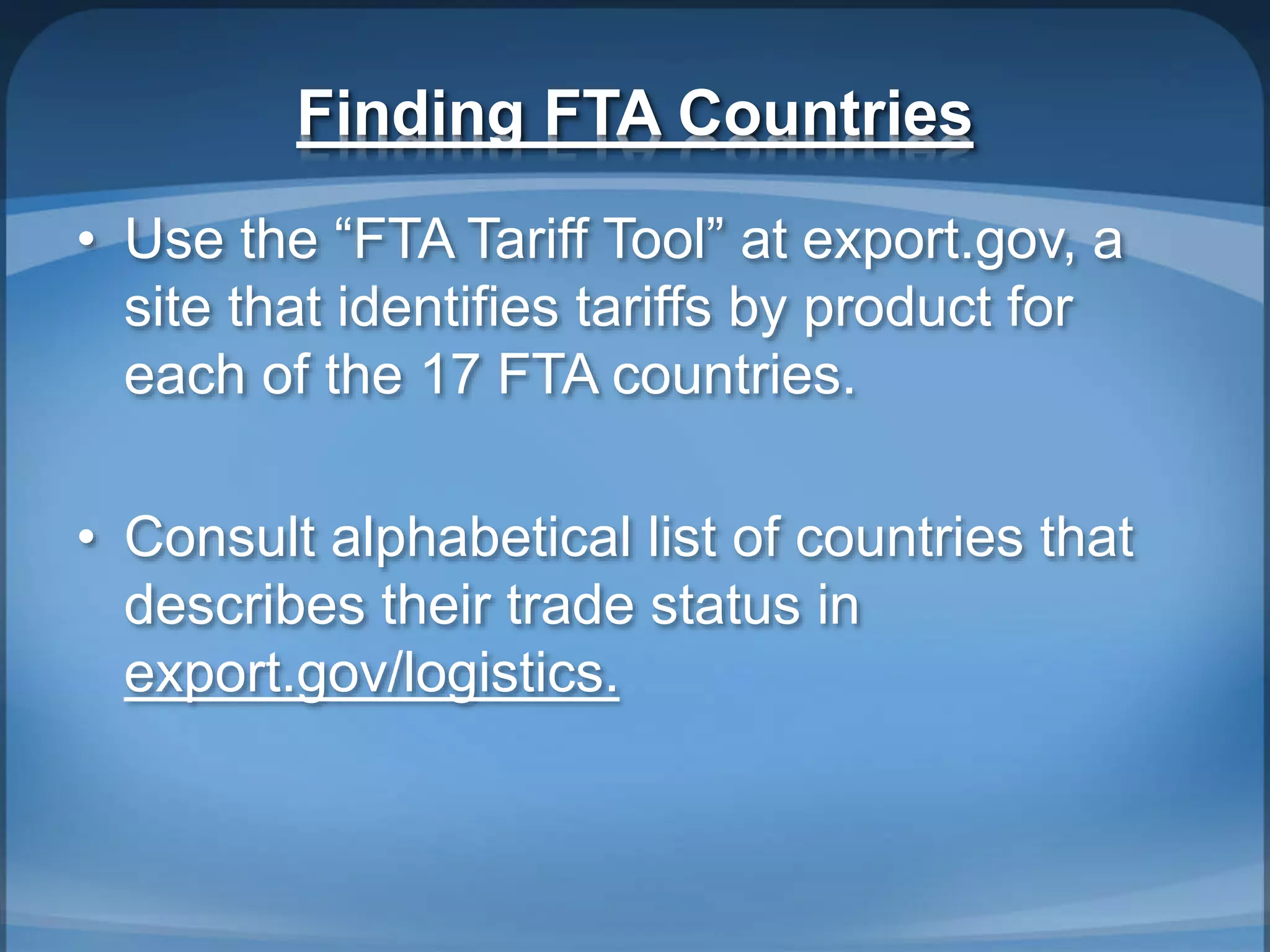 Finding FTA Countries
• Use the “FTA Tariff Tool” at export.gov, a
site that identifies tariffs by product for
each of the 17 FTA countries.
• Consult alphabetical list of countries that
describes their trade status in
export.gov/logistics.
 
