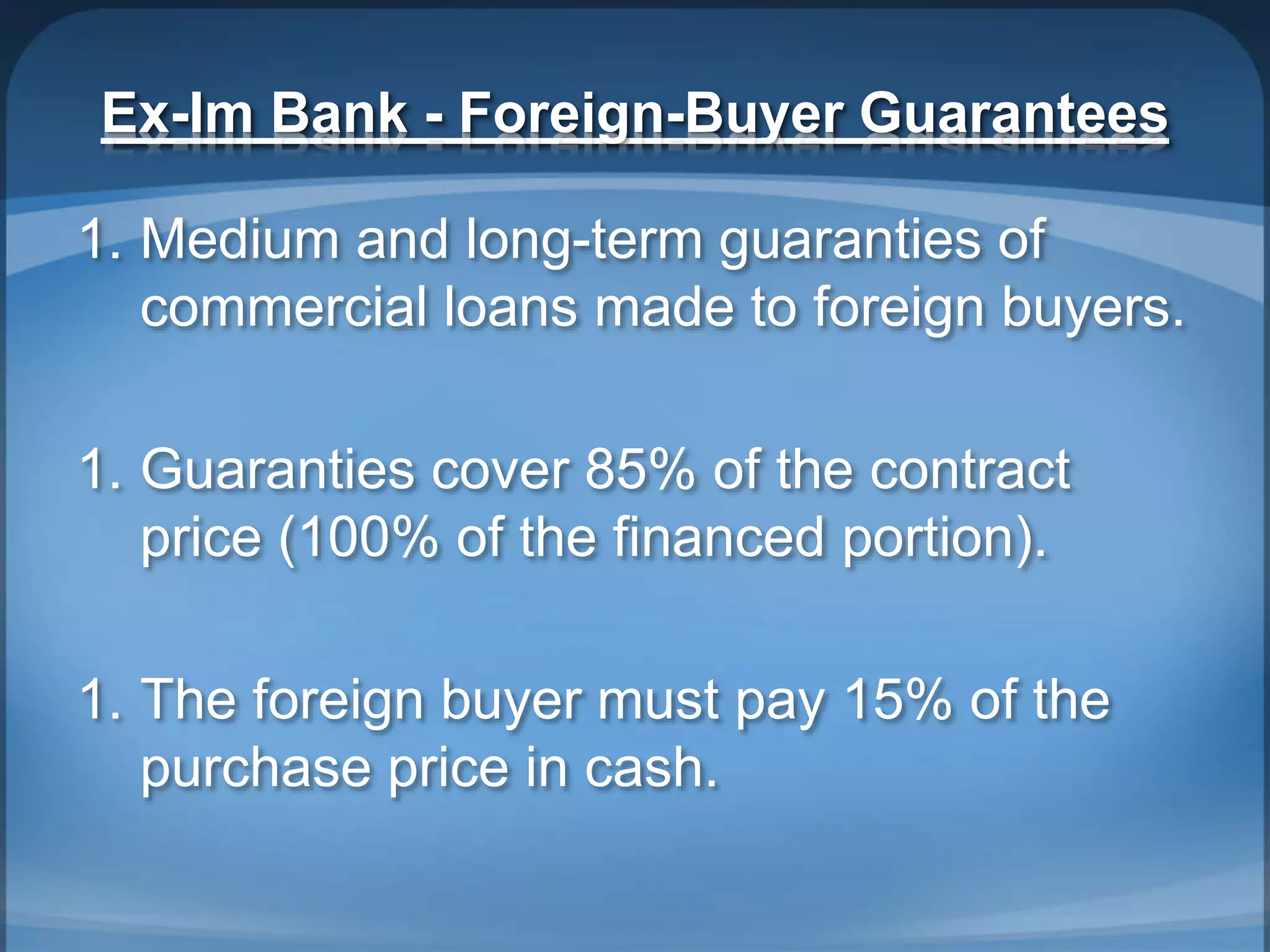 Ex-Im Bank - Foreign-Buyer Guarantees
1. Medium and long-term guaranties of
commercial loans made to foreign buyers.
1. Guaranties cover 85% of the contract
price (100% of the financed portion).
1. The foreign buyer must pay 15% of the
purchase price in cash.
 