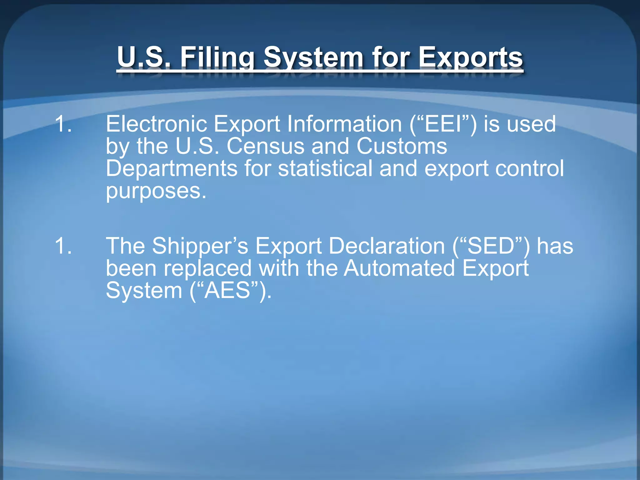 U.S. Filing System for Exports
1. Electronic Export Information (“EEI”) is used
by the U.S. Census and Customs
Departments for statistical and export control
purposes.
1. The Shipper’s Export Declaration (“SED”) has
been replaced with the Automated Export
System (“AES”).
 