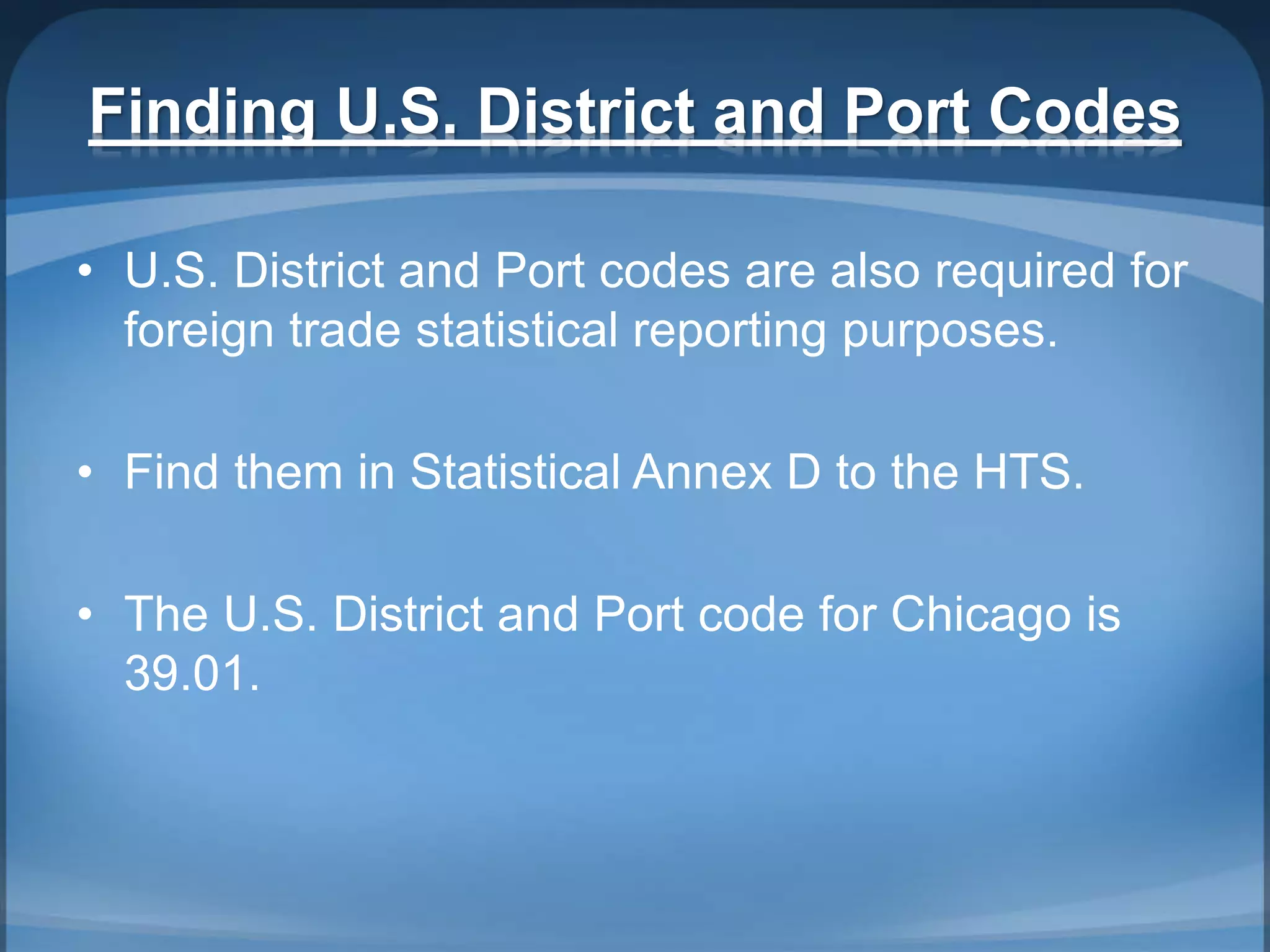 Finding U.S. District and Port Codes
• U.S. District and Port codes are also required for
foreign trade statistical reporting purposes.
• Find them in Statistical Annex D to the HTS.
• The U.S. District and Port code for Chicago is
39.01.
 