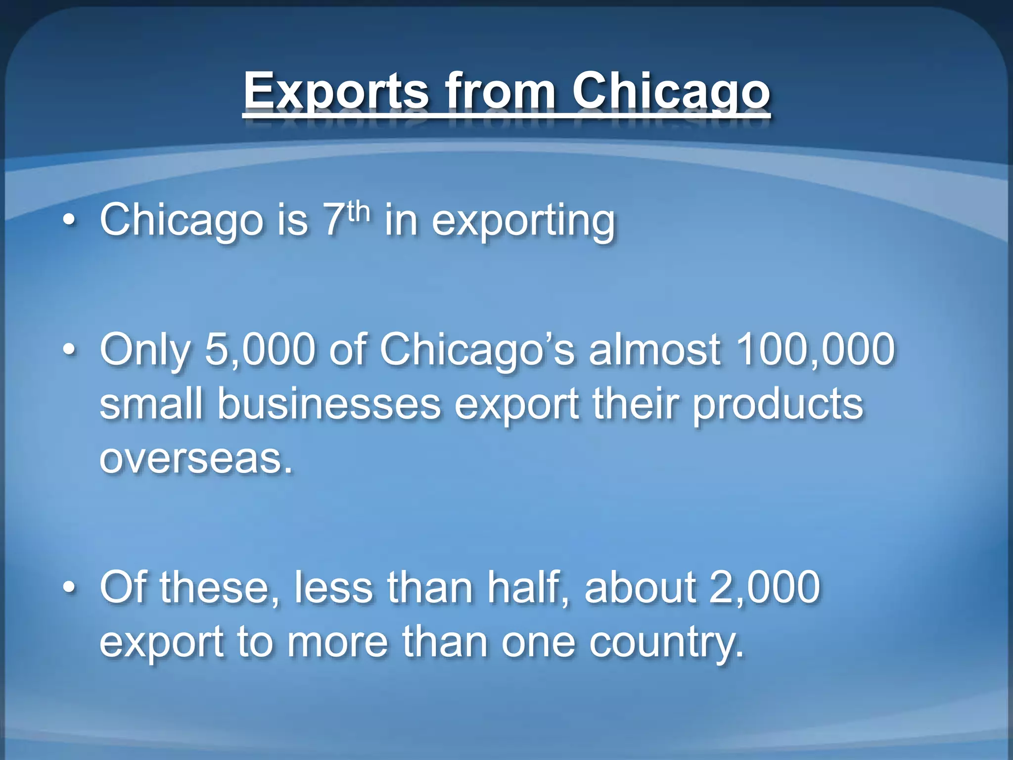 Exports from Chicago
• Chicago is 7th in exporting
• Only 5,000 of Chicago’s almost 100,000
small businesses export their products
overseas.
• Of these, less than half, about 2,000
export to more than one country.
 